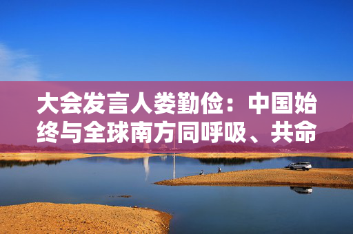 大会发言人娄勤俭：中国始终与全球南方同呼吸、共命运，始终是南南合作的参与者、引领者