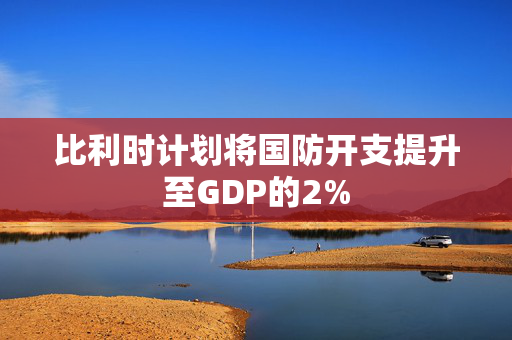 比利时计划将国防开支提升至GDP的2%