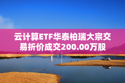 云计算ETF华泰柏瑞大宗交易折价成交200.00万股