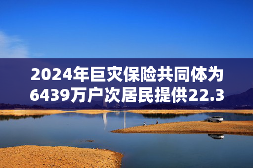 2024年巨灾保险共同体为6439万户次居民提供22.36万亿风险保障