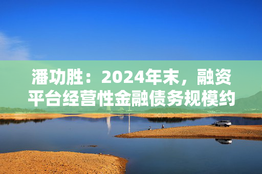 潘功胜：2024年末，融资平台经营性金融债务规模约14.8万亿元，较2023年初下降25%左右