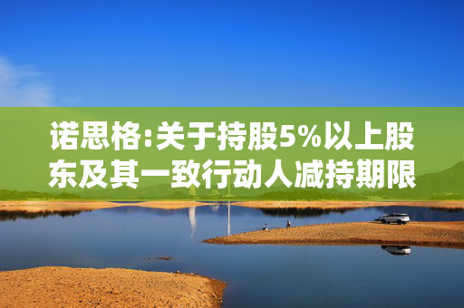 诺思格:关于持股5%以上股东及其一致行动人减持期限届满暨实施情况的公告