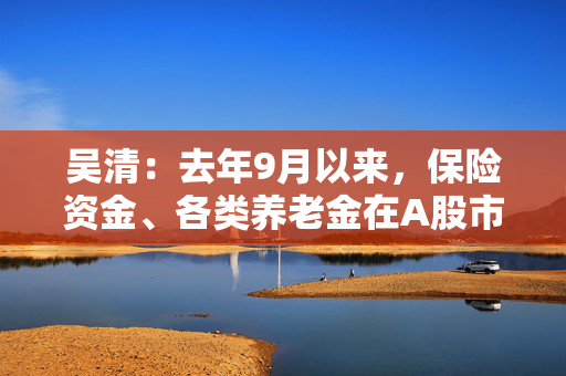 吴清：去年9月以来，保险资金、各类养老金在A股市场净买入约2900亿元