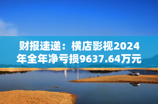 财报速递：横店影视2024年全年净亏损9637.64万元