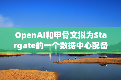 OpenAI和甲骨文拟为Stargate的一个数据中心配备数十亿美元英伟达芯片