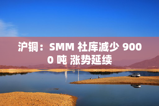 沪铜：SMM 社库减少 9000 吨 涨势延续