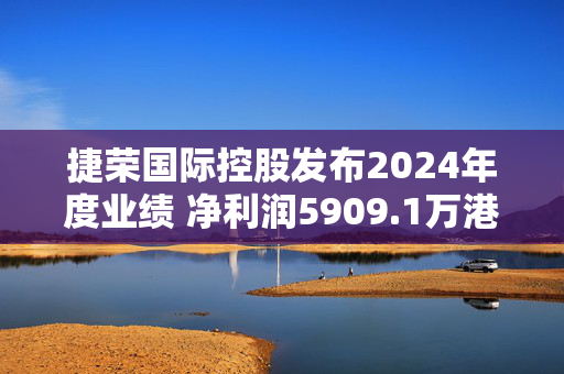 捷荣国际控股发布2024年度业绩 净利润5909.1万港元同比增长21.3%