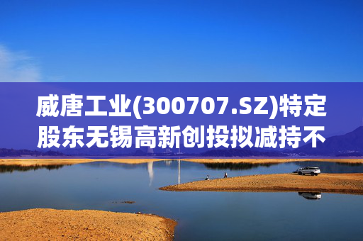 威唐工业(300707.SZ)特定股东无锡高新创投拟减持不超70.14万股