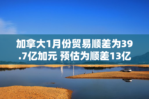 加拿大1月份贸易顺差为39.7亿加元 预估为顺差13亿加元