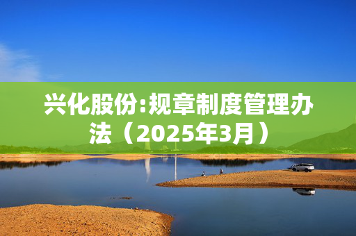 兴化股份:规章制度管理办法（2025年3月）