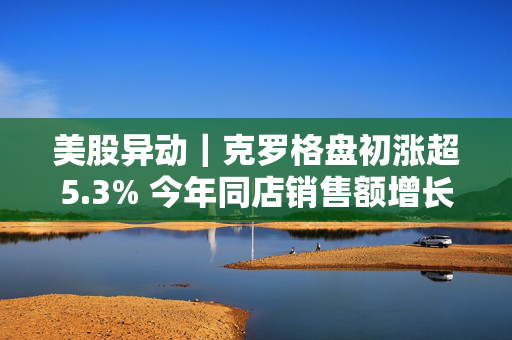 美股异动｜克罗格盘初涨超5.3% 今年同店销售额增长指引超预期