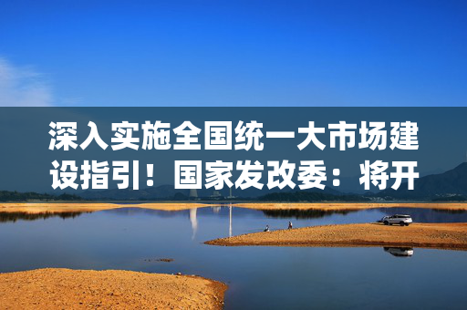 深入实施全国统一大市场建设指引！国家发改委：将开展市场准入壁垒清理整治行动