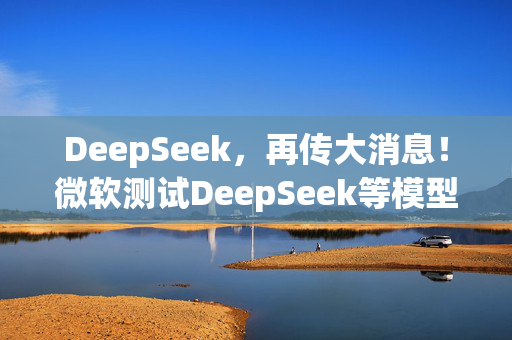 DeepSeek，再传大消息！微软测试DeepSeek等模型，直面OpenAI！Manus爆火！能否“接力DeepSeek”？