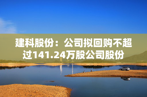 建科股份：公司拟回购不超过141.24万股公司股份