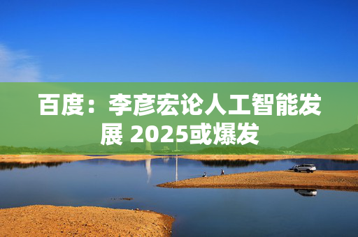 百度：李彦宏论人工智能发展 2025或爆发