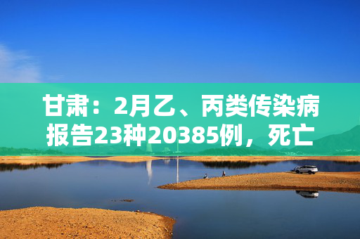 甘肃：2月乙、丙类传染病报告23种20385例，死亡6例