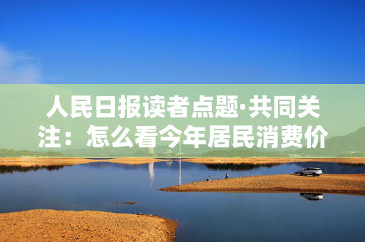 人民日报读者点题·共同关注：怎么看今年居民消费价格涨幅2%左右