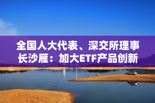 全国人大代表、深交所理事长沙雁：加大ETF产品创新和供给力度