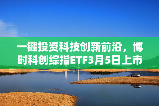 一键投资科技创新前沿，博时科创综指ETF3月5日上市