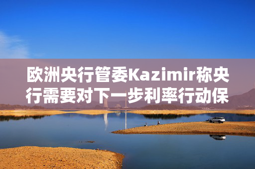 欧洲央行管委Kazimir称央行需要对下一步利率行动保持开放心态