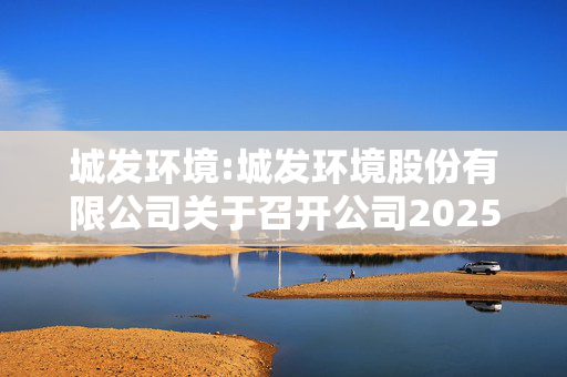 城发环境:城发环境股份有限公司关于召开公司2025年第二次临时股东大会的通知