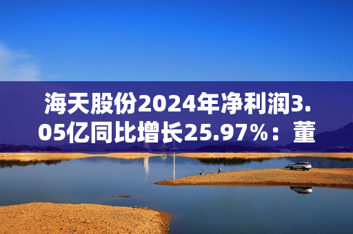 海天股份2024年净利润3.05亿同比增长25.97%：董秘兼财务总监刘华薪酬76.67万