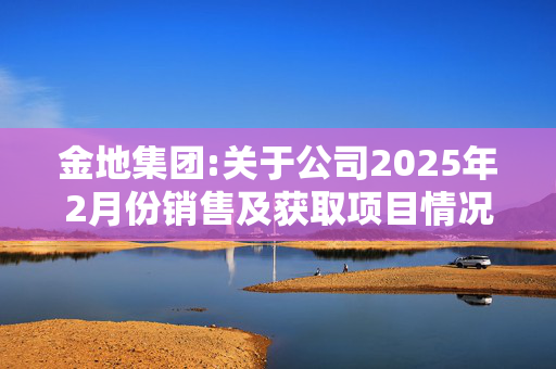 金地集团:关于公司2025年2月份销售及获取项目情况的公告