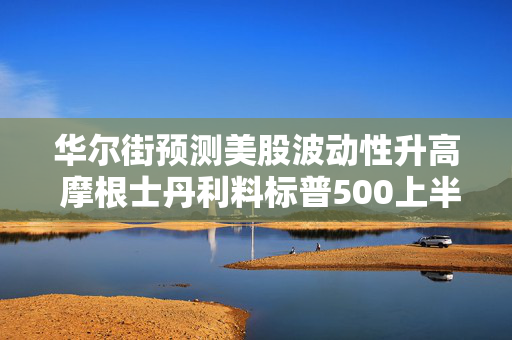 华尔街预测美股波动性升高 摩根士丹利料标普500上半年至多跌5%