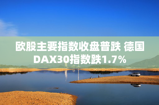 欧股主要指数收盘普跌 德国DAX30指数跌1.7%